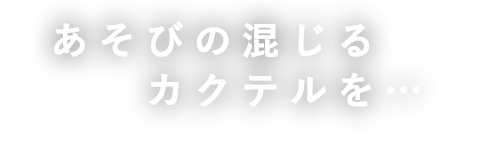 あそびの混じる カクテルを…