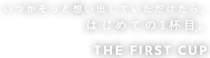 いつかそっと想い出していただけたら。 はじめての1杯目。  THE FIRST CUP