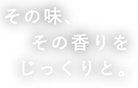 その味、 その香りを じっくりと。