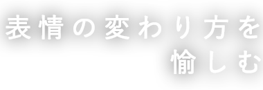 表情の変わり方を 愉しむ